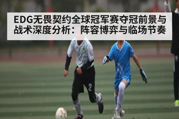 EDG无畏契约全球冠军赛夺冠前景与战术深度分析：阵容博弈与临场节奏