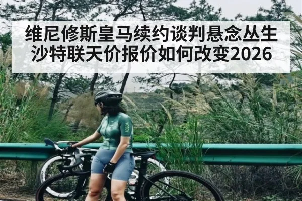 维尼修斯皇马续约谈判悬念丛生 沙特联天价报价如何改变2026