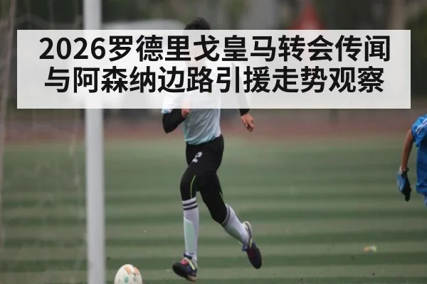 2026罗德里戈皇马转会传闻与阿森纳边路引援走势观察